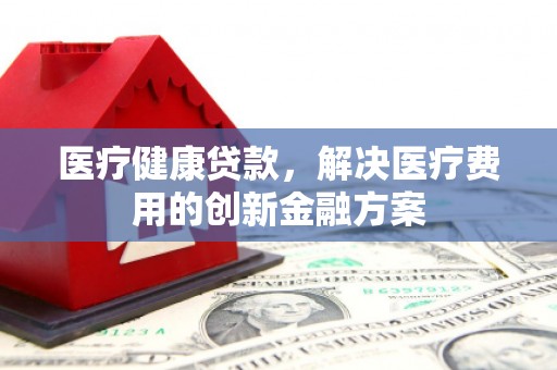 紫阳医疗健康贷款，解决医疗费用的创新金融方案
