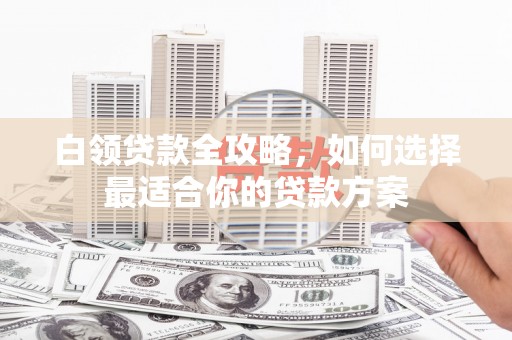 紫阳白领贷款全攻略，如何选择最适合你的贷款方案
